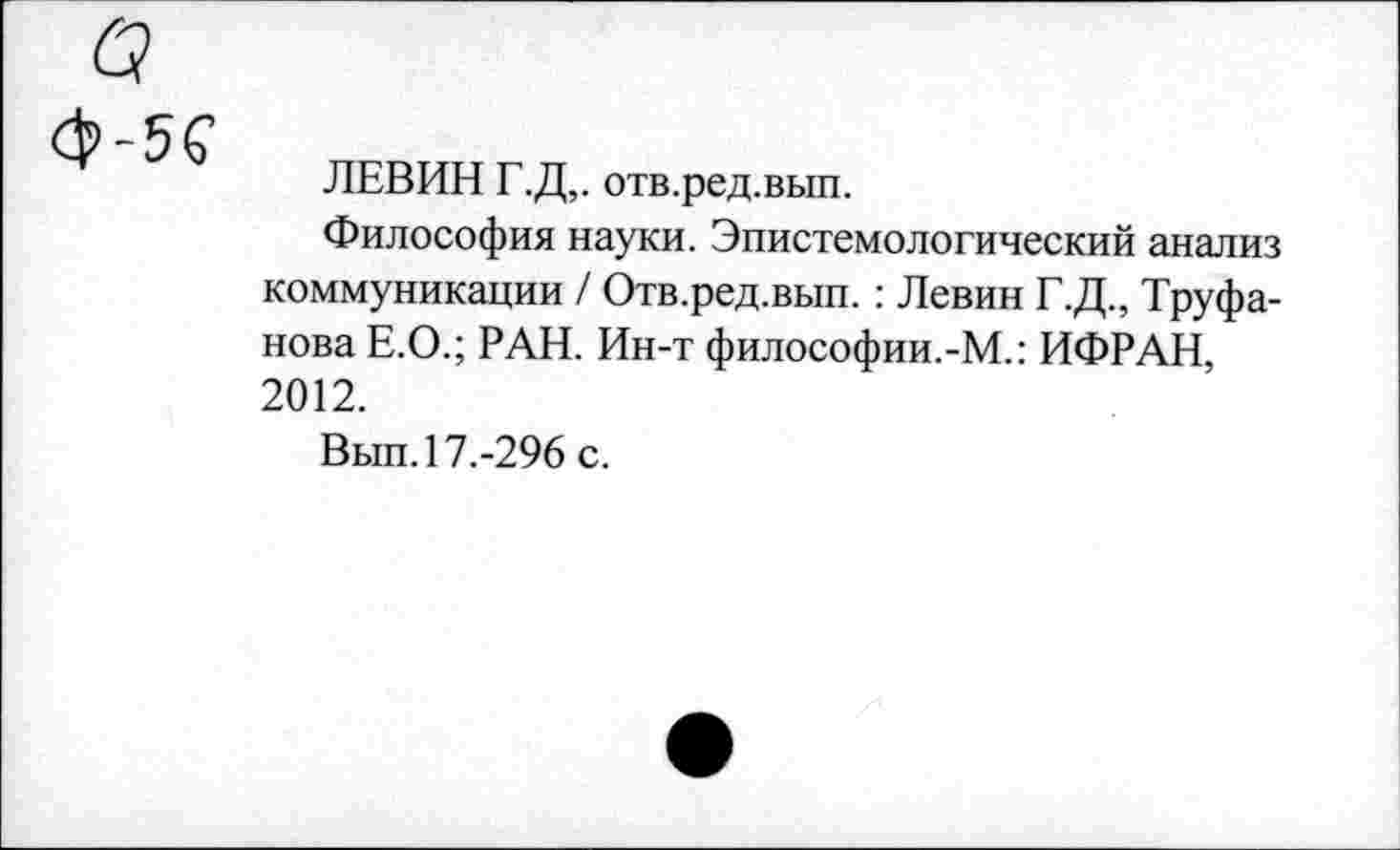 ﻿ЛЕВИН Г.Д,. отв.ред.вып.
Философия науки. Эпистемологический анализ коммуникации / Отв.ред.вып. : Левин Г.Д., Труфанова Е.О.; РАН. Ин-т философии.-М.: ИФРАН, 2012.
Вып. 17.-296 с.